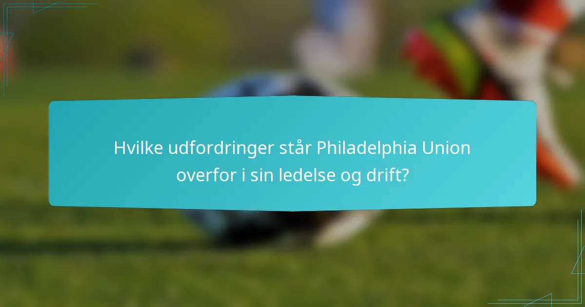 Hvilke udfordringer står Philadelphia Union overfor i sin ledelse og drift?